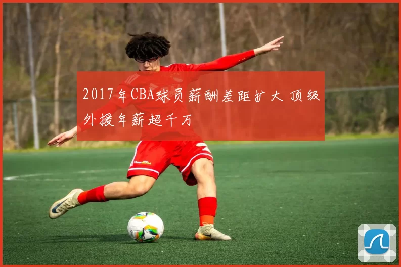 2017年CBA球员薪酬差距扩大 顶级外援年薪超千万
