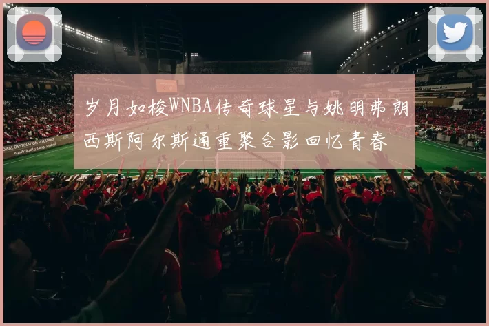 岁月如梭WNBA传奇球星与姚明弗朗西斯阿尔斯通重聚合影回忆青春