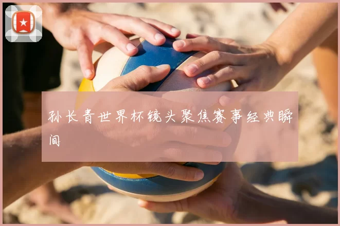 孙长青世界杯镜头聚焦赛事经典瞬间