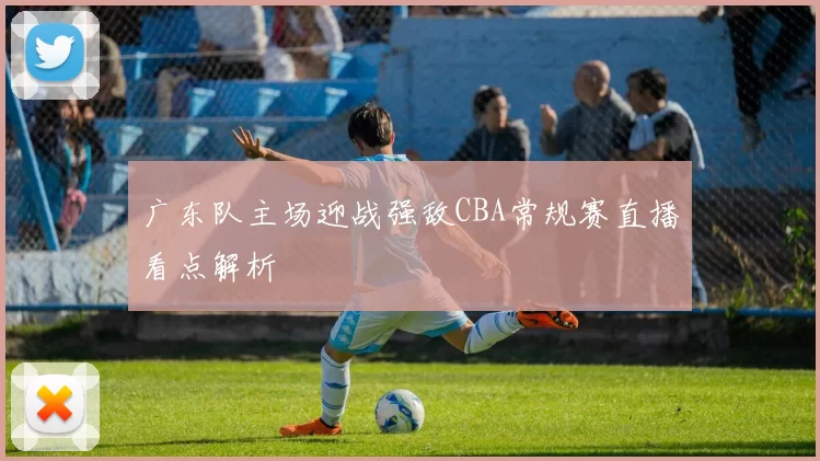 广东队主场迎战强敌CBA常规赛直播看点解析