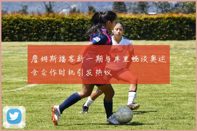 詹姆斯播客新一期与库里畅谈奥运会合作时机引发热议