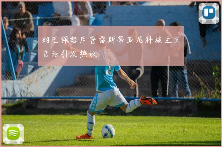 姆巴佩怒斥普雷斯蒂亚尼种族主义言论引发热议