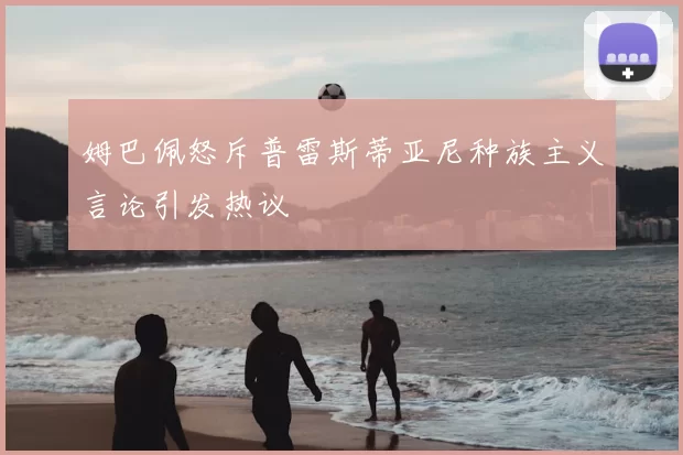 姆巴佩怒斥普雷斯蒂亚尼种族主义言论引发热议