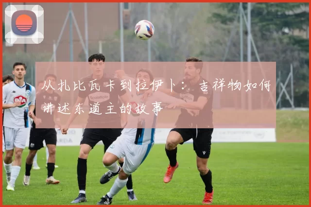 从扎比瓦卡到拉伊卜:吉祥物如何讲述东道主的故事