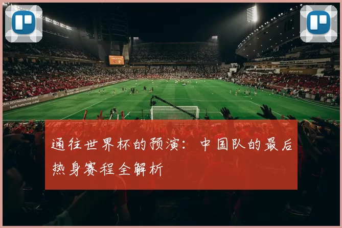 通往世界杯的预演:中国队的最后热身赛程全解析