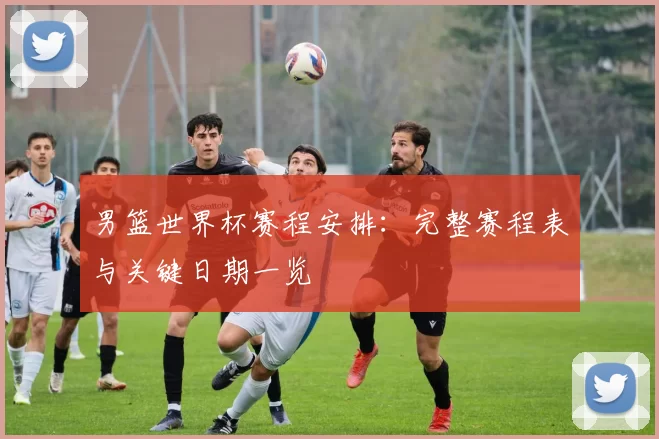 男篮世界杯赛程安排:完整赛程表与关键日期一览