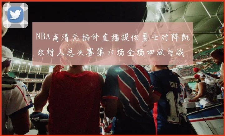 NBA高清无插件直播提供勇士对阵凯尔特人总决赛第六场全场回放与战术解析