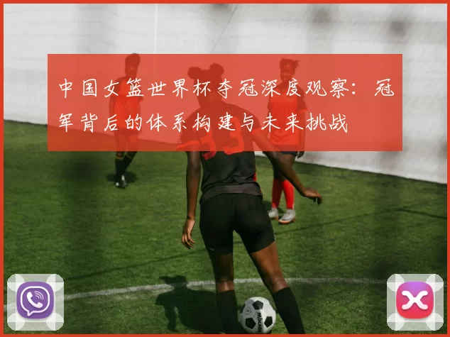 中国女篮世界杯夺冠深度观察：冠军背后的体系构建与未来挑战