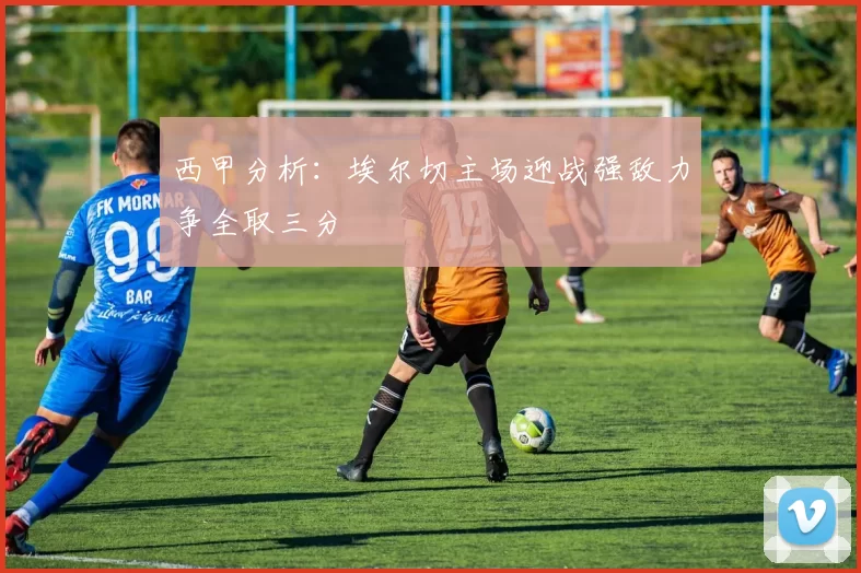西甲分析：埃尔切主场迎战强敌力争全取三分