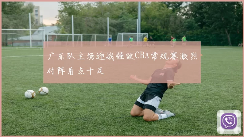 广东队主场迎战强敌CBA常规赛激烈对阵看点十足