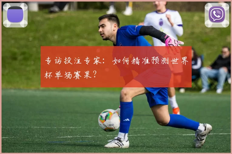 专访投注专家：如何精准预测世界杯单场赛果？