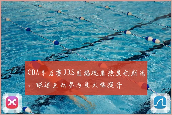 CBA季后赛JRS直播观看热度创新高，球迷互动参与度大幅提升