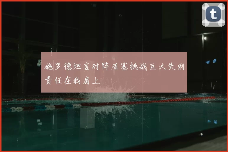 施罗德坦言对阵活塞挑战巨大失利责任在我肩上
