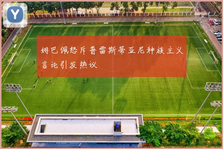 姆巴佩怒斥普雷斯蒂亚尼种族主义言论引发热议