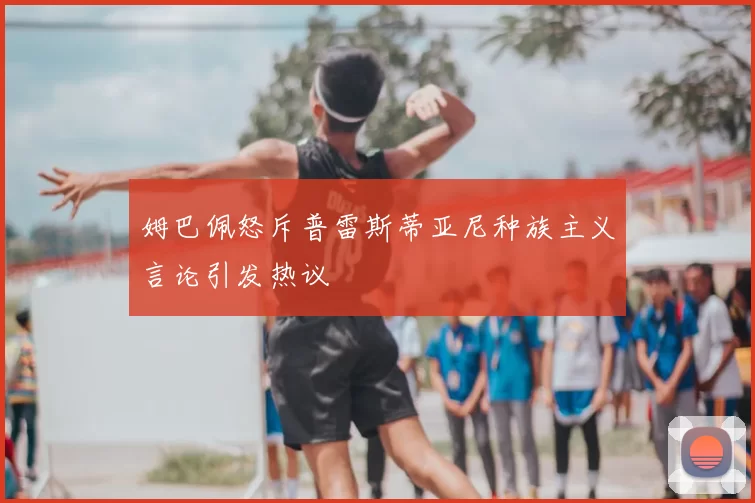 姆巴佩怒斥普雷斯蒂亚尼种族主义言论引发热议