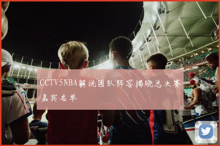 CCTV5NBA解说团队阵容揭晓总决赛嘉宾名单