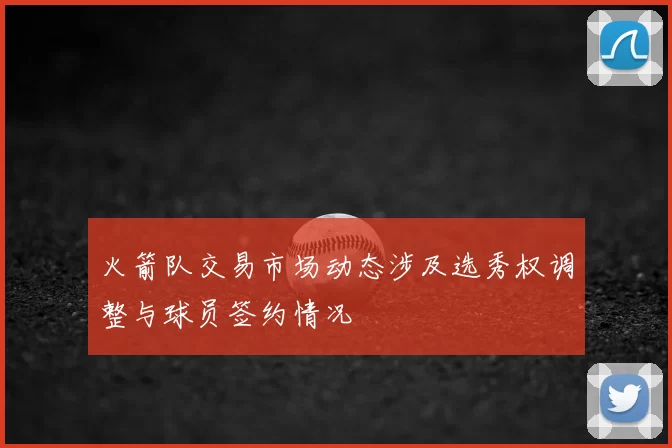 火箭队交易市场动态涉及选秀权调整与球员签约情况