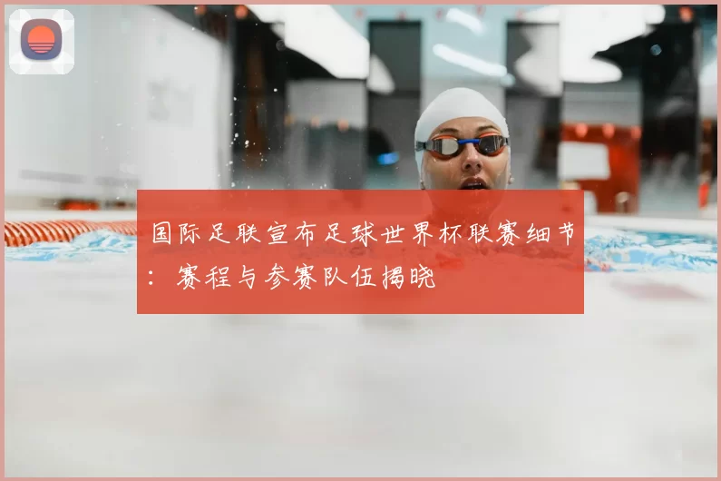 国际足联宣布足球世界杯联赛细节：赛程与参赛队伍揭晓