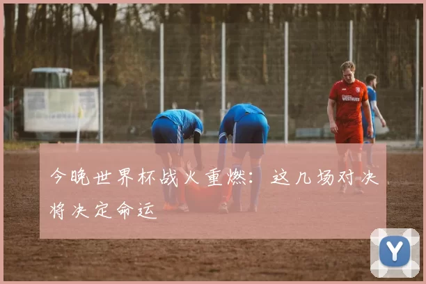 今晚世界杯战火重燃:这几场对决将决定命运