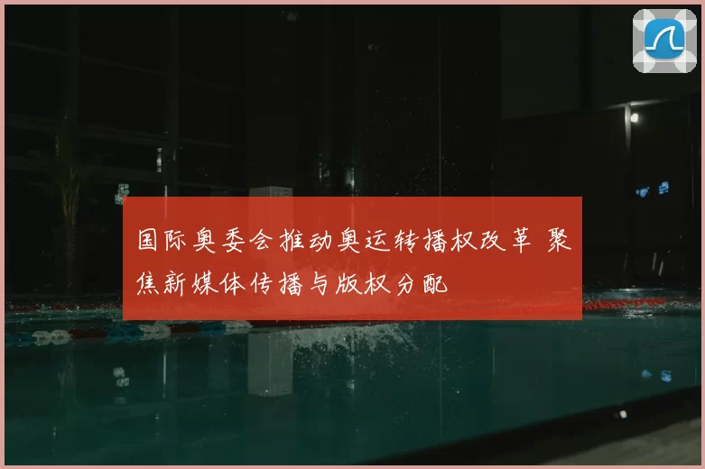 国际奥委会推动奥运转播权改革 聚焦新媒体传播与版权分配