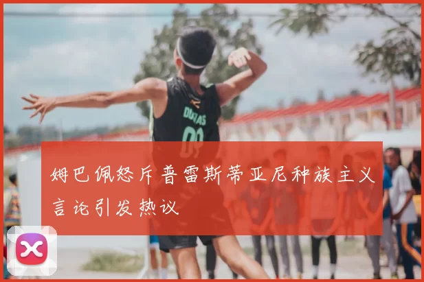 姆巴佩怒斥普雷斯蒂亚尼种族主义言论引发热议