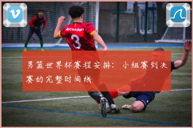 男篮世界杯赛程安排：小组赛到决赛的完整时间线