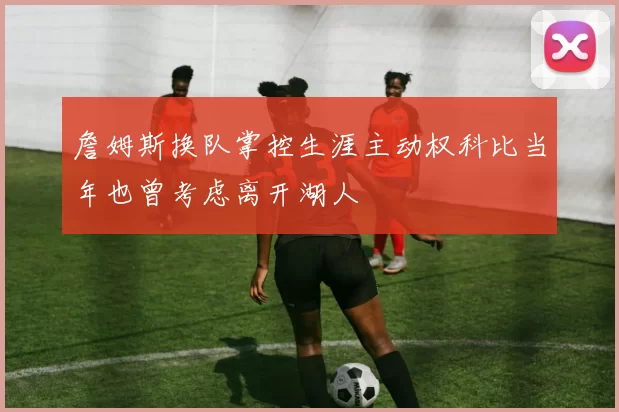 詹姆斯换队掌控生涯主动权科比当年也曾考虑离开湖人