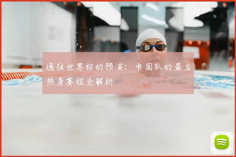 通往世界杯的预演：中国队的最后热身赛程全解析