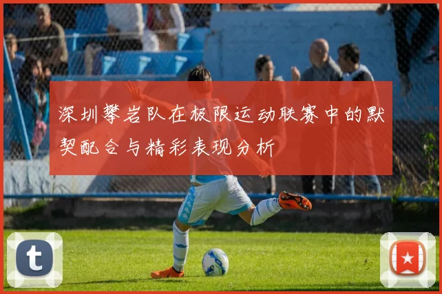 深圳攀岩队在极限运动联赛中的默契配合与精彩表现分析