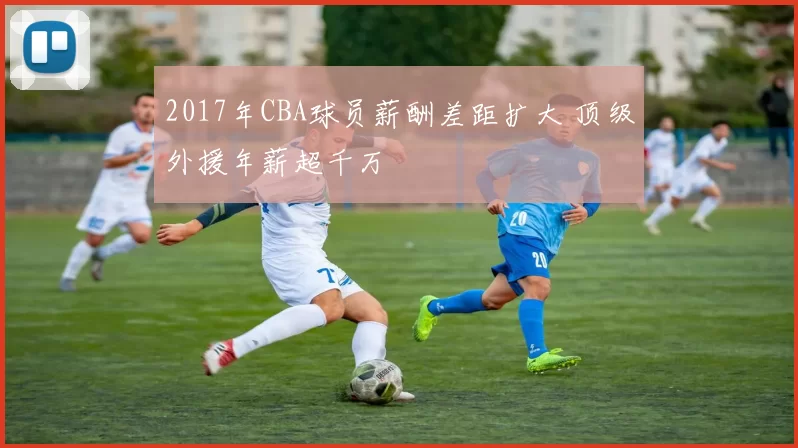 2017年CBA球员薪酬差距扩大 顶级外援年薪超千万