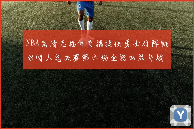 NBA高清无插件直播提供勇士对阵凯尔特人总决赛第六场全场回放与战术解析