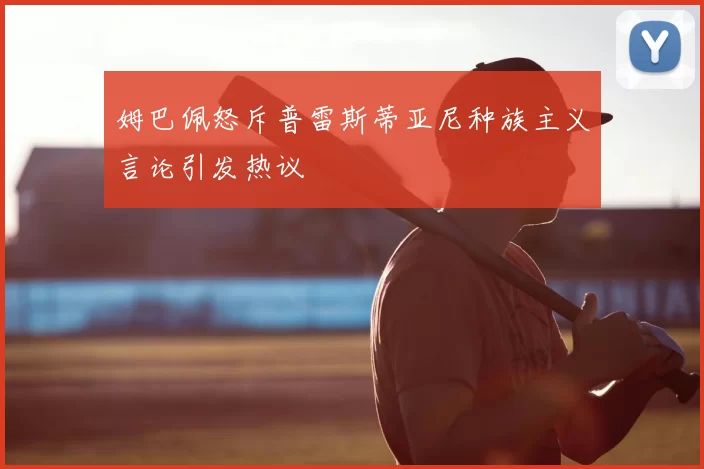 姆巴佩怒斥普雷斯蒂亚尼种族主义言论引发热议