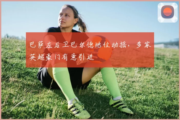 巴萨左后卫巴尔德地位动摇，多家英超豪门有意引进