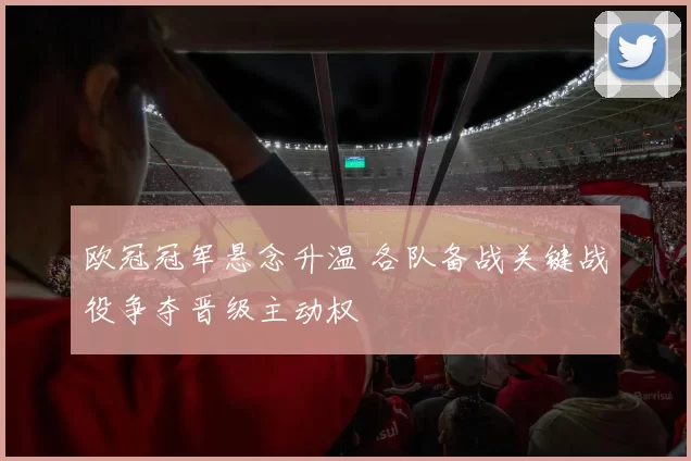欧冠冠军悬念升温 各队备战关键战役争夺晋级主动权