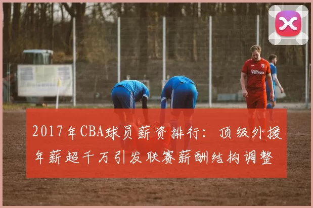 2017年CBA球员薪资排行：顶级外援年薪超千万引发联赛薪酬结构调整