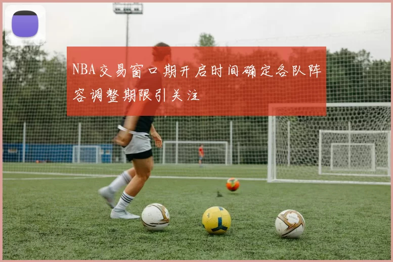 NBA交易窗口期开启时间确定各队阵容调整期限引关注