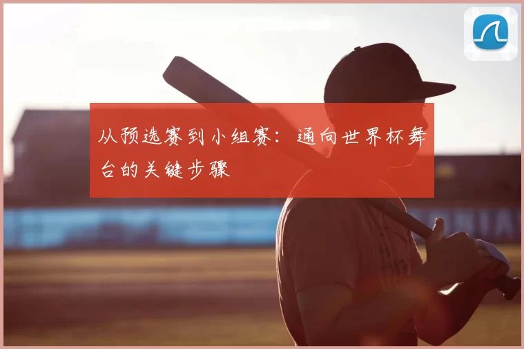 从预选赛到小组赛：通向世界杯舞台的关键步骤