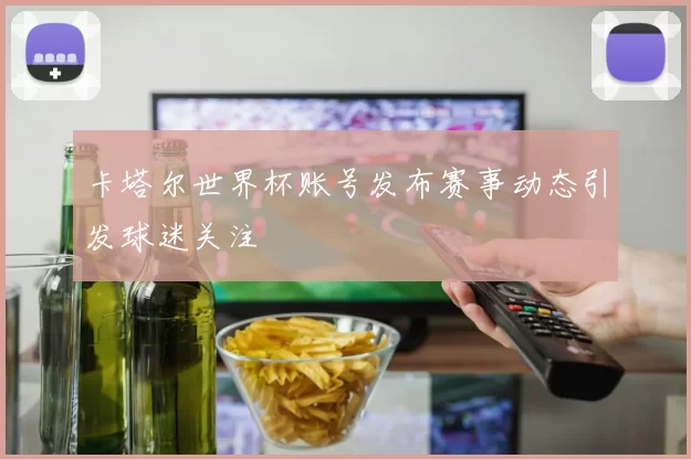 卡塔尔世界杯账号发布赛事动态引发球迷关注