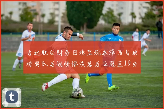 吉达联合财务困境显现本泽马与坎特离队后战绩惨淡落后亚冠区19分