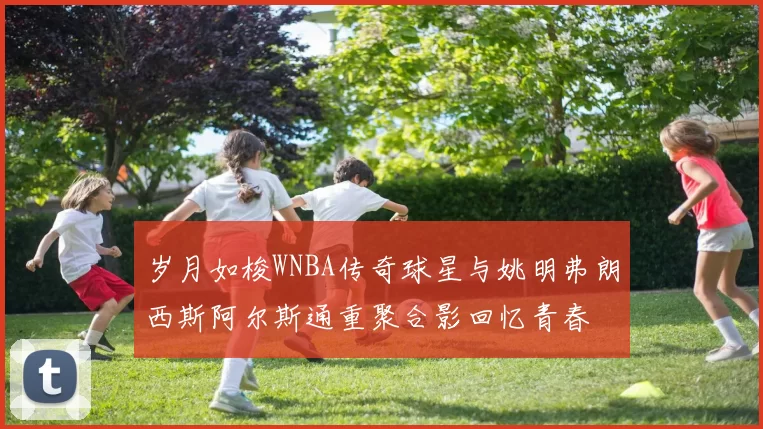 岁月如梭WNBA传奇球星与姚明弗朗西斯阿尔斯通重聚合影回忆青春