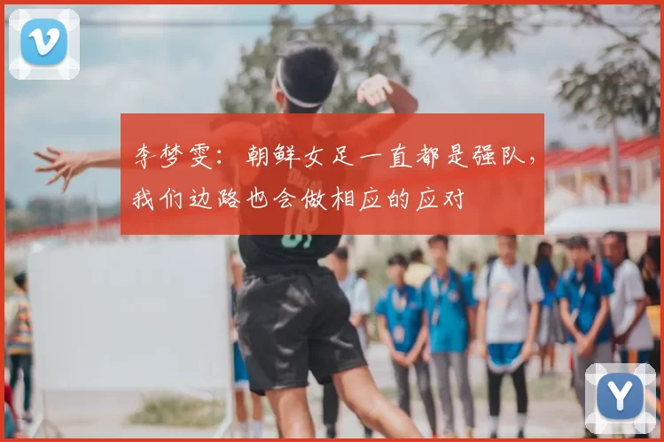 李梦雯：朝鲜女足一直都是强队，我们边路也会做相应的应对